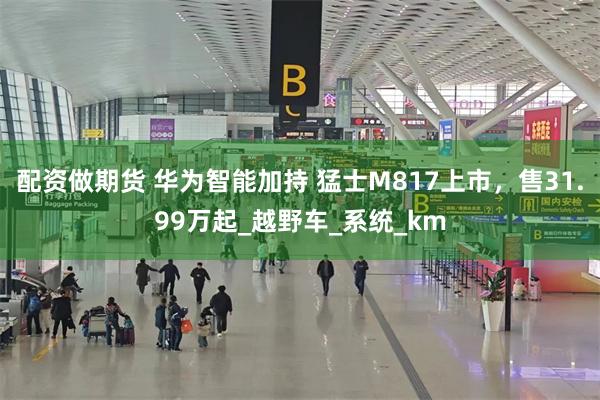 配资做期货 华为智能加持 猛士M817上市，售31.99万起_越野车_系统_km