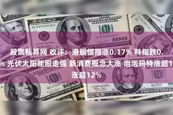 股票私募网 收评：港股恒指涨0.17% 科指跌0.01% 光伏太阳能股走强 新消费概念大涨 泡泡玛特涨超12%