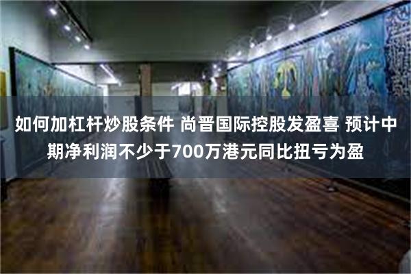 如何加杠杆炒股条件 尚晋国际控股发盈喜 预计中期净利润不少于700万港元同比扭亏为盈
