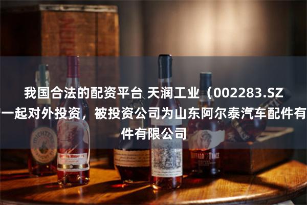 我国合法的配资平台 天润工业（002283.SZ）新增一起对外投资，被投资公司为山东阿尔泰汽车配件有限公司