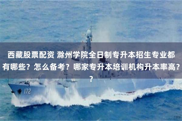 西藏股票配资 滁州学院全日制专升本招生专业都有哪些？怎么备考？哪家专升本培训机构升本率高？