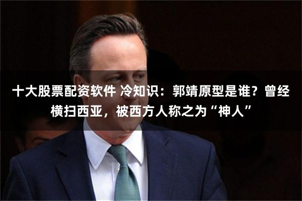 十大股票配资软件 冷知识：郭靖原型是谁？曾经横扫西亚，被西方人称之为“神人”
