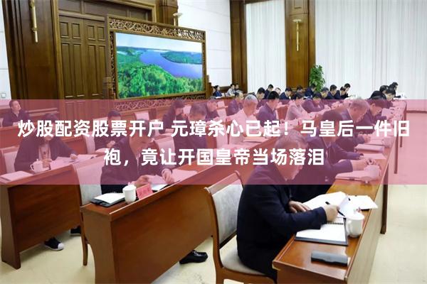 炒股配资股票开户 元璋杀心已起！马皇后一件旧袍，竟让开国皇帝当场落泪