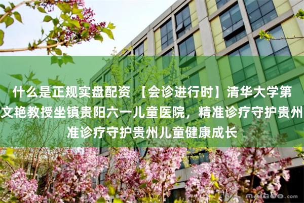 什么是正规实盘配资 【会诊进行时】清华大学第一附属医院武文艳教授坐镇贵阳六一儿童医院,精准诊疗守护贵州儿童健康成长