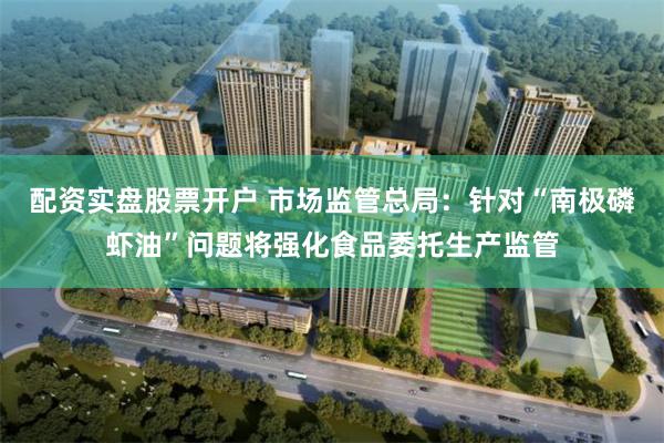 配资实盘股票开户 市场监管总局：针对“南极磷虾油”问题将强化食品委托生产监管