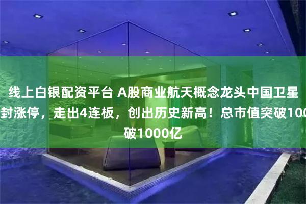 线上白银配资平台 A股商业航天概念龙头中国卫星尾盘封涨停,走出4连板,创出历史新高!总市值突破1000亿